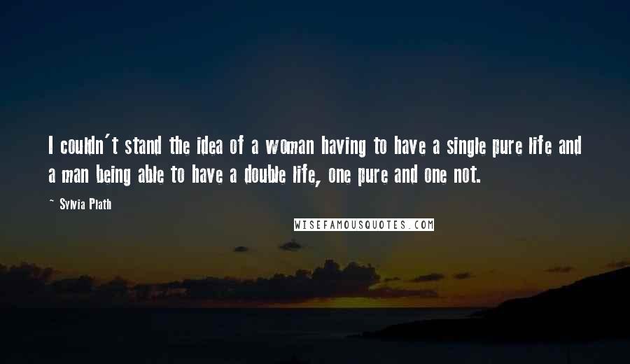 Sylvia Plath Quotes: I couldn't stand the idea of a woman having to have a single pure life and a man being able to have a double life, one pure and one not.