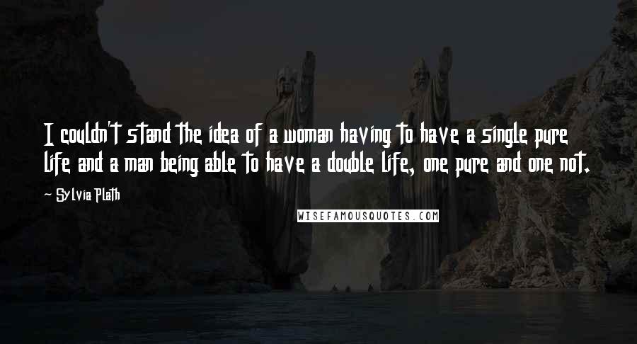 Sylvia Plath Quotes: I couldn't stand the idea of a woman having to have a single pure life and a man being able to have a double life, one pure and one not.