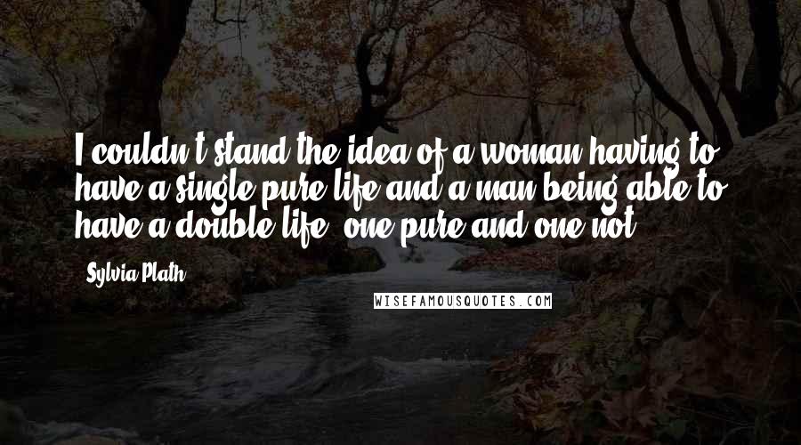 Sylvia Plath Quotes: I couldn't stand the idea of a woman having to have a single pure life and a man being able to have a double life, one pure and one not.