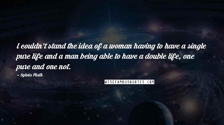 Sylvia Plath Quotes: I couldn't stand the idea of a woman having to have a single pure life and a man being able to have a double life, one pure and one not.