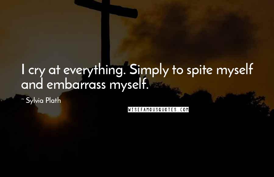 Sylvia Plath Quotes: I cry at everything. Simply to spite myself and embarrass myself.