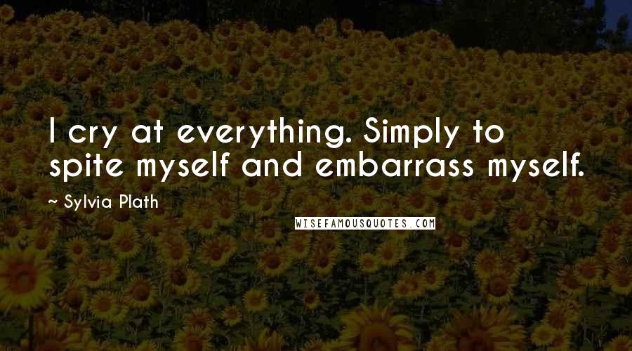 Sylvia Plath Quotes: I cry at everything. Simply to spite myself and embarrass myself.