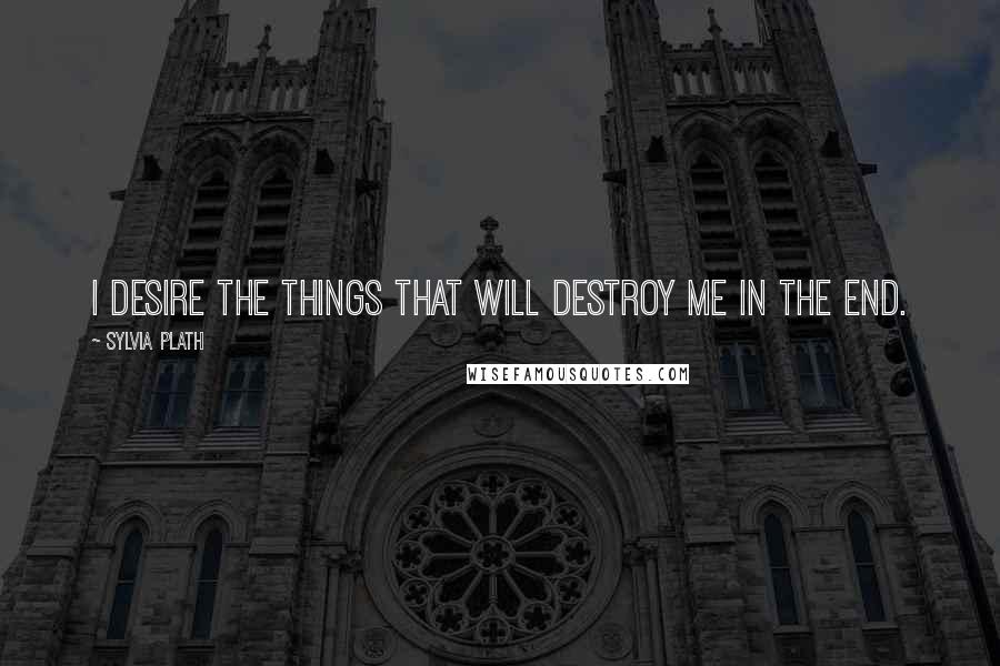 Sylvia Plath Quotes: I desire the things that will destroy me in the end.