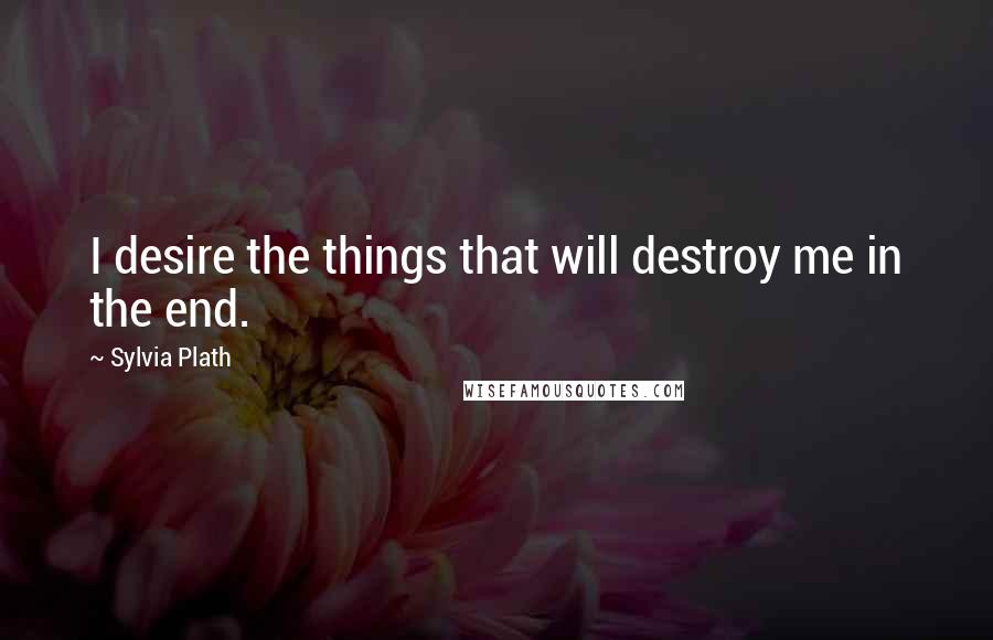 Sylvia Plath Quotes: I desire the things that will destroy me in the end.