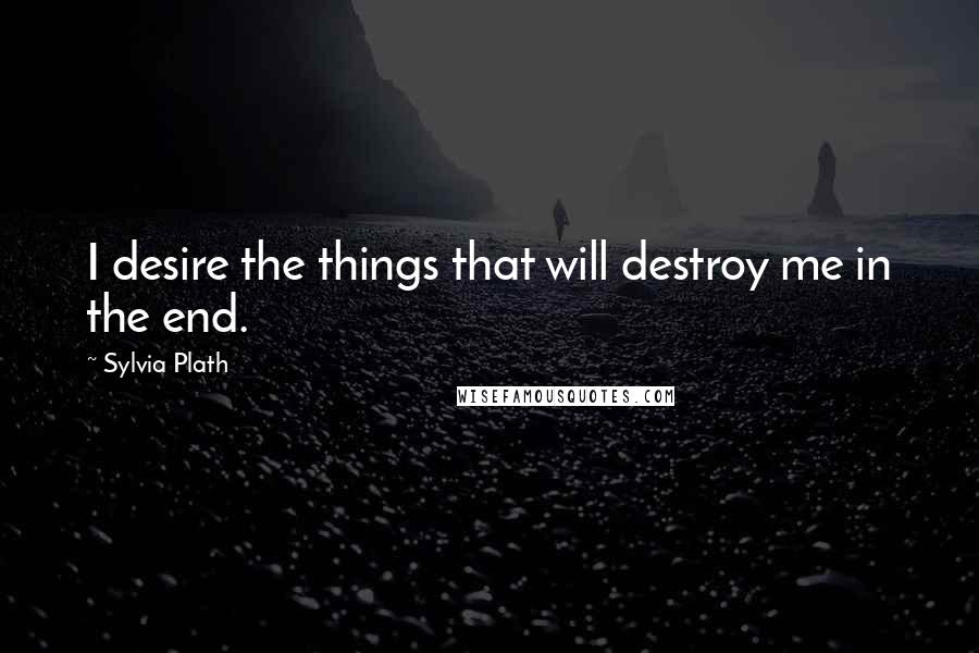 Sylvia Plath Quotes: I desire the things that will destroy me in the end.