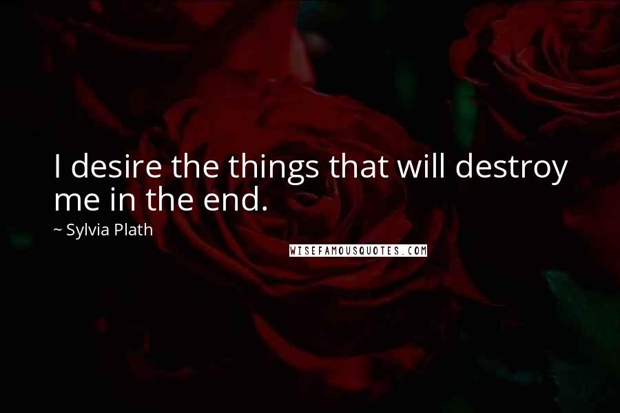 Sylvia Plath Quotes: I desire the things that will destroy me in the end.