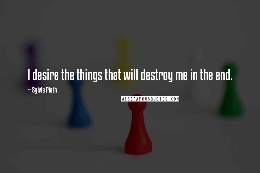 Sylvia Plath Quotes: I desire the things that will destroy me in the end.