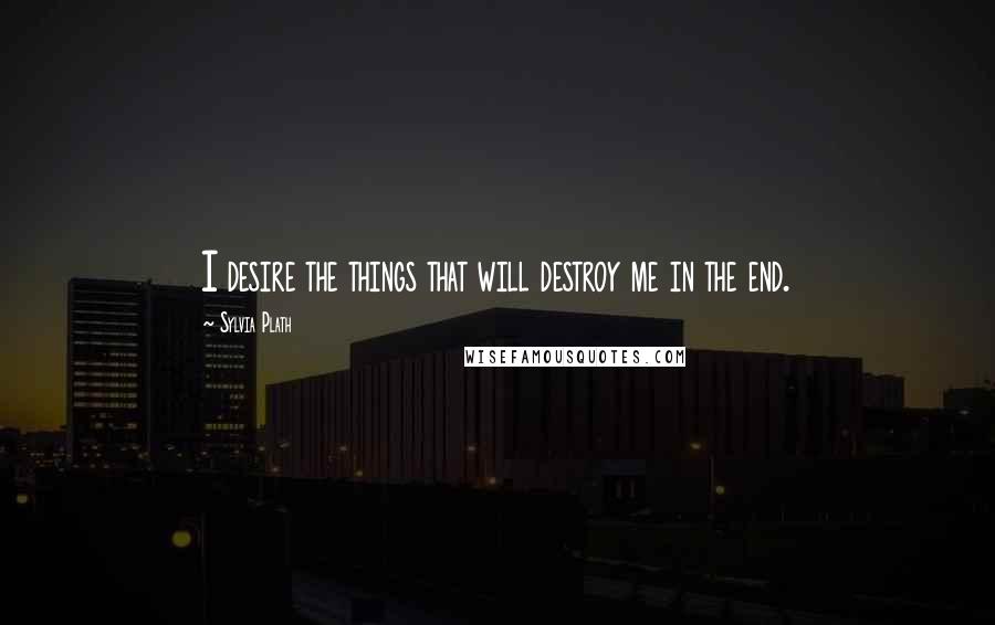 Sylvia Plath Quotes: I desire the things that will destroy me in the end.