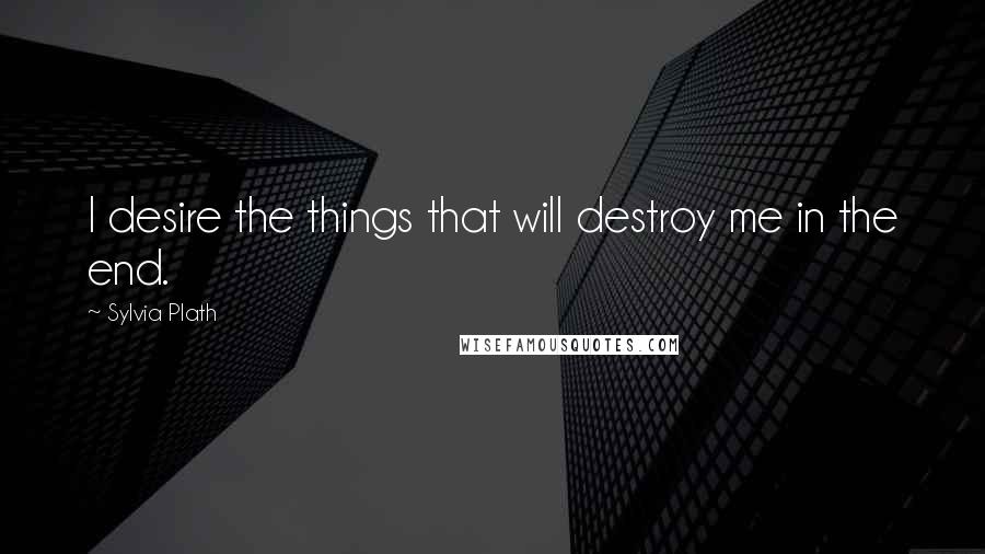 Sylvia Plath Quotes: I desire the things that will destroy me in the end.