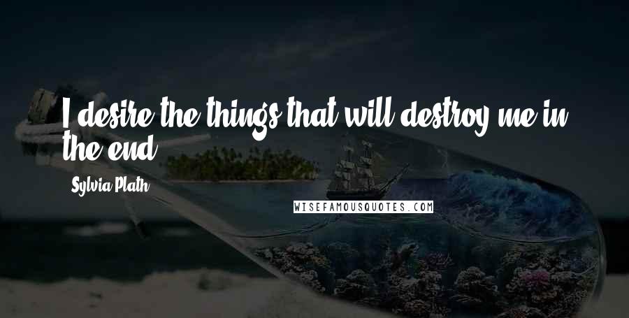 Sylvia Plath Quotes: I desire the things that will destroy me in the end.