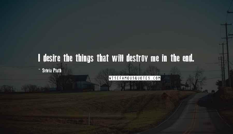 Sylvia Plath Quotes: I desire the things that will destroy me in the end.