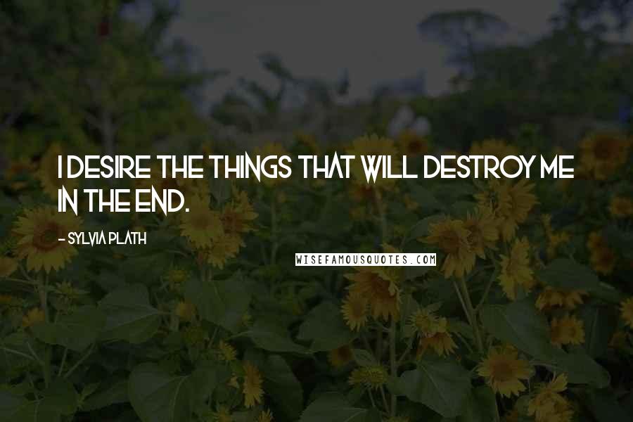 Sylvia Plath Quotes: I desire the things that will destroy me in the end.