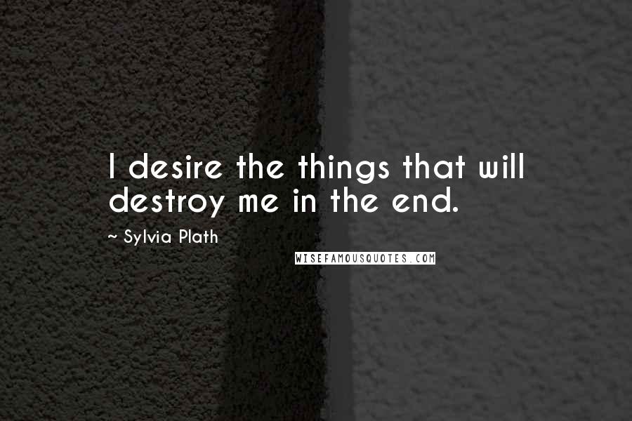 Sylvia Plath Quotes: I desire the things that will destroy me in the end.
