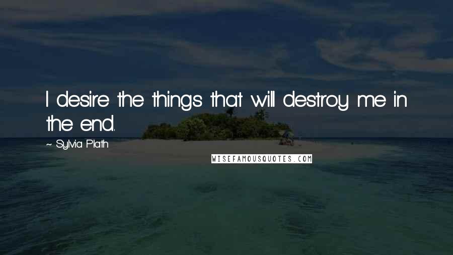 Sylvia Plath Quotes: I desire the things that will destroy me in the end.