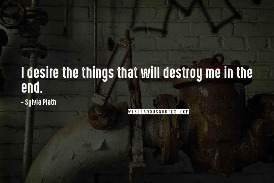 Sylvia Plath Quotes: I desire the things that will destroy me in the end.