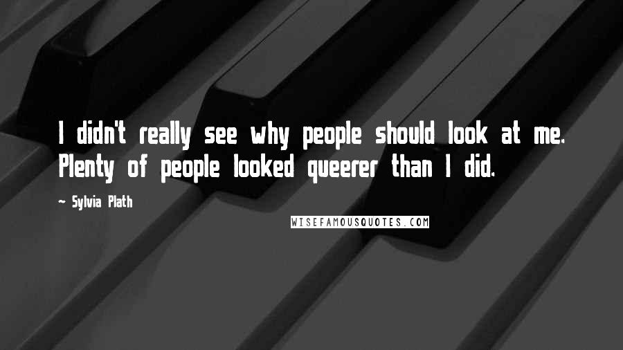 Sylvia Plath Quotes: I didn't really see why people should look at me. Plenty of people looked queerer than I did.