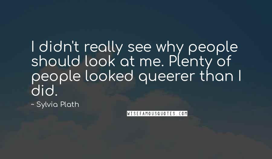 Sylvia Plath Quotes: I didn't really see why people should look at me. Plenty of people looked queerer than I did.