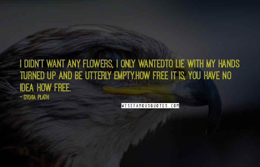 Sylvia Plath Quotes: I didn't want any flowers, I only wantedto lie with my hands turned up and be utterly empty.How free it is, you have no idea how free.