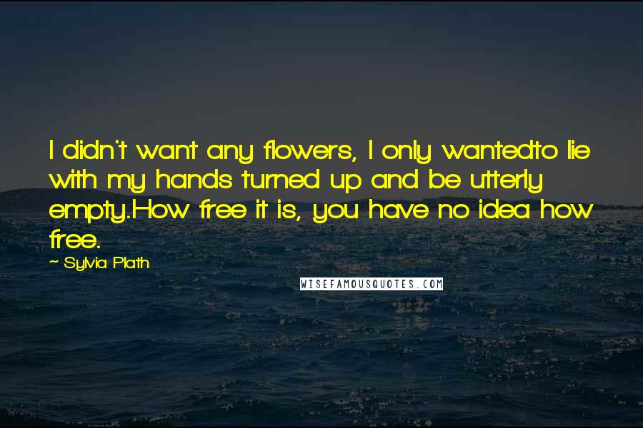 Sylvia Plath Quotes: I didn't want any flowers, I only wantedto lie with my hands turned up and be utterly empty.How free it is, you have no idea how free.