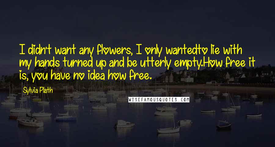 Sylvia Plath Quotes: I didn't want any flowers, I only wantedto lie with my hands turned up and be utterly empty.How free it is, you have no idea how free.