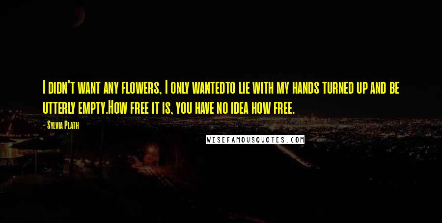 Sylvia Plath Quotes: I didn't want any flowers, I only wantedto lie with my hands turned up and be utterly empty.How free it is, you have no idea how free.