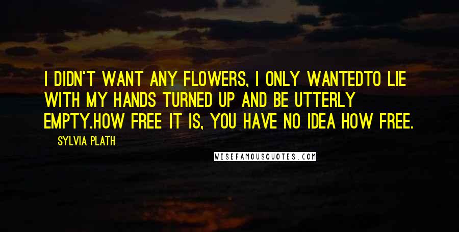 Sylvia Plath Quotes: I didn't want any flowers, I only wantedto lie with my hands turned up and be utterly empty.How free it is, you have no idea how free.