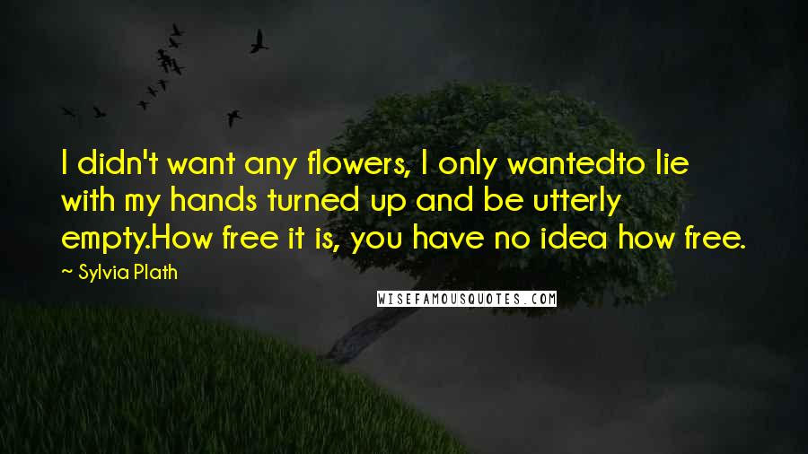 Sylvia Plath Quotes: I didn't want any flowers, I only wantedto lie with my hands turned up and be utterly empty.How free it is, you have no idea how free.