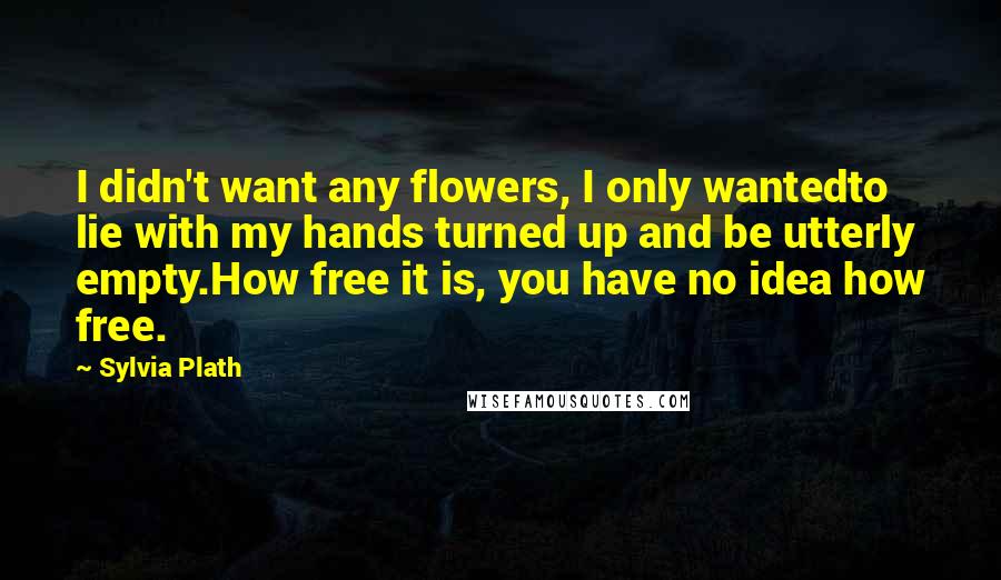Sylvia Plath Quotes: I didn't want any flowers, I only wantedto lie with my hands turned up and be utterly empty.How free it is, you have no idea how free.