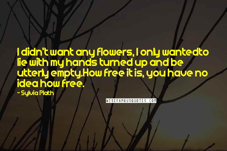 Sylvia Plath Quotes: I didn't want any flowers, I only wantedto lie with my hands turned up and be utterly empty.How free it is, you have no idea how free.