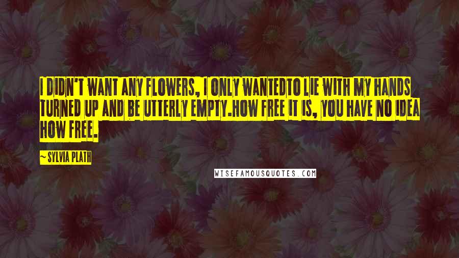 Sylvia Plath Quotes: I didn't want any flowers, I only wantedto lie with my hands turned up and be utterly empty.How free it is, you have no idea how free.