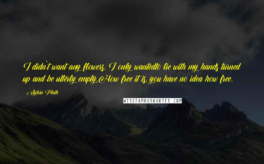 Sylvia Plath Quotes: I didn't want any flowers, I only wantedto lie with my hands turned up and be utterly empty.How free it is, you have no idea how free.