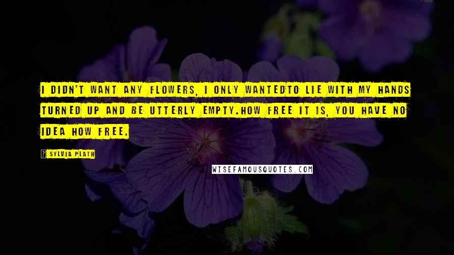 Sylvia Plath Quotes: I didn't want any flowers, I only wantedto lie with my hands turned up and be utterly empty.How free it is, you have no idea how free.