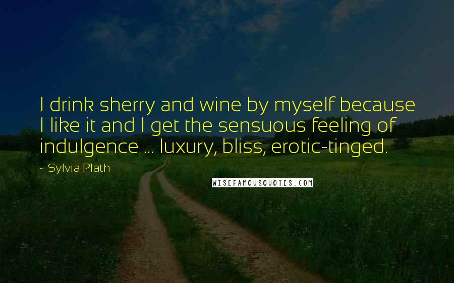 Sylvia Plath Quotes: I drink sherry and wine by myself because I like it and I get the sensuous feeling of indulgence ... luxury, bliss, erotic-tinged.