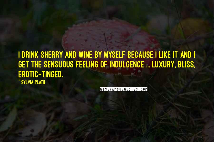 Sylvia Plath Quotes: I drink sherry and wine by myself because I like it and I get the sensuous feeling of indulgence ... luxury, bliss, erotic-tinged.