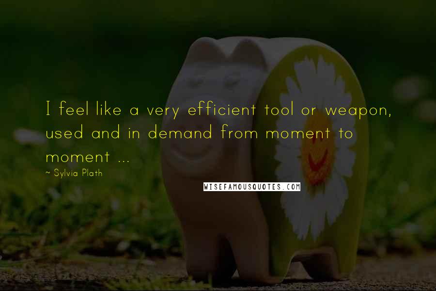 Sylvia Plath Quotes: I feel like a very efficient tool or weapon, used and in demand from moment to moment ...