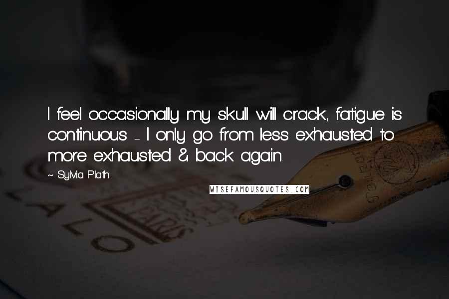 Sylvia Plath Quotes: I feel occasionally my skull will crack, fatigue is continuous - I only go from less exhausted to more exhausted & back again.