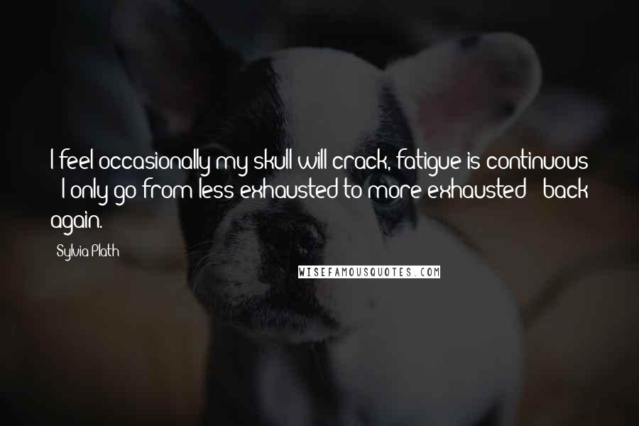 Sylvia Plath Quotes: I feel occasionally my skull will crack, fatigue is continuous - I only go from less exhausted to more exhausted & back again.