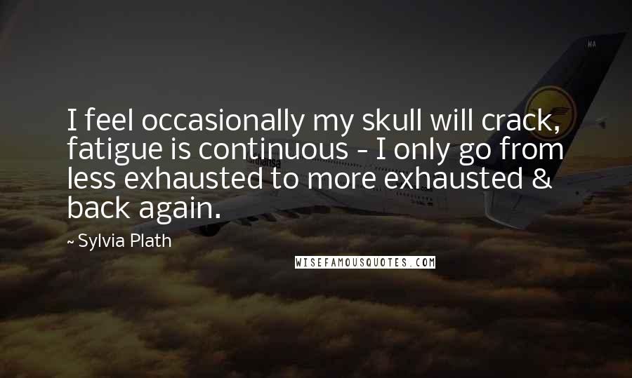 Sylvia Plath Quotes: I feel occasionally my skull will crack, fatigue is continuous - I only go from less exhausted to more exhausted & back again.