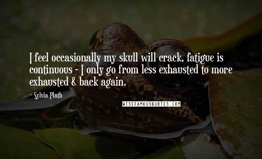 Sylvia Plath Quotes: I feel occasionally my skull will crack, fatigue is continuous - I only go from less exhausted to more exhausted & back again.