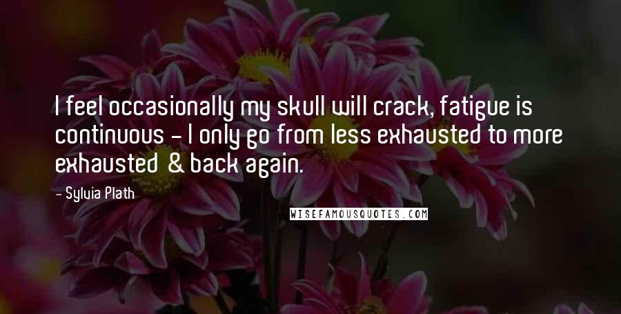 Sylvia Plath Quotes: I feel occasionally my skull will crack, fatigue is continuous - I only go from less exhausted to more exhausted & back again.