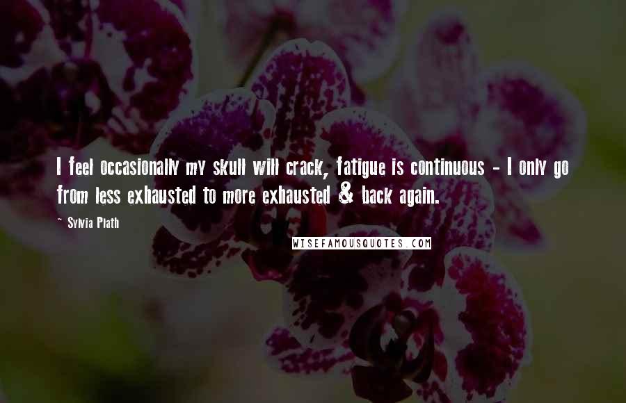 Sylvia Plath Quotes: I feel occasionally my skull will crack, fatigue is continuous - I only go from less exhausted to more exhausted & back again.