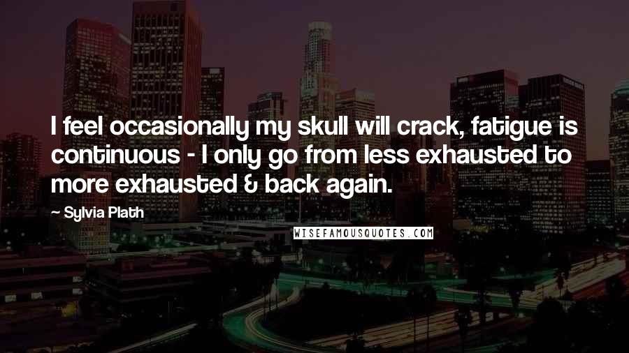 Sylvia Plath Quotes: I feel occasionally my skull will crack, fatigue is continuous - I only go from less exhausted to more exhausted & back again.