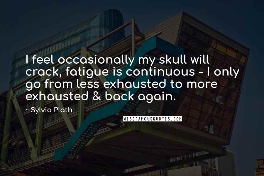 Sylvia Plath Quotes: I feel occasionally my skull will crack, fatigue is continuous - I only go from less exhausted to more exhausted & back again.