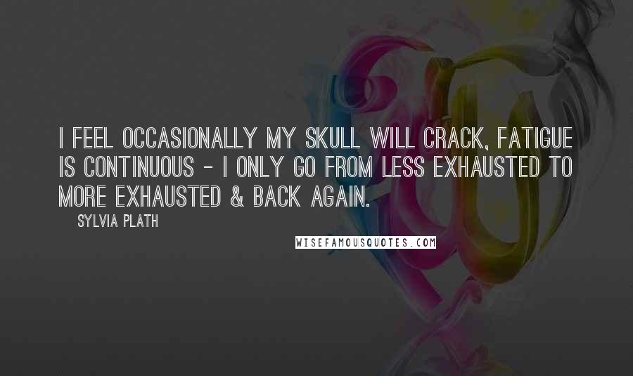 Sylvia Plath Quotes: I feel occasionally my skull will crack, fatigue is continuous - I only go from less exhausted to more exhausted & back again.