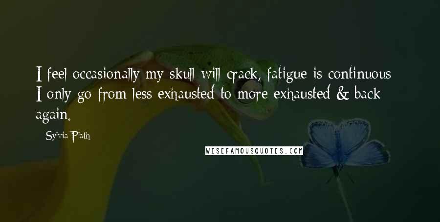 Sylvia Plath Quotes: I feel occasionally my skull will crack, fatigue is continuous - I only go from less exhausted to more exhausted & back again.