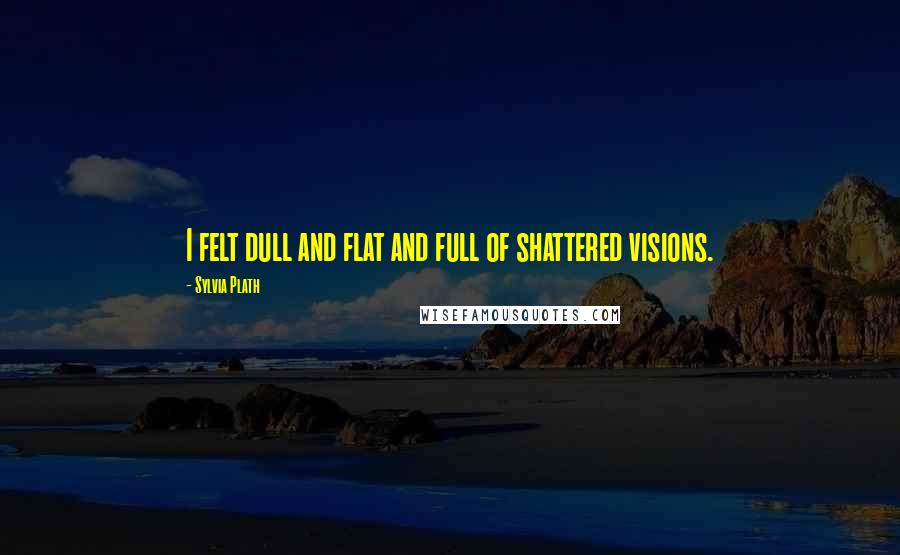 Sylvia Plath Quotes: I felt dull and flat and full of shattered visions.