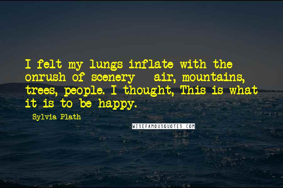 Sylvia Plath Quotes: I felt my lungs inflate with the onrush of scenery - air, mountains, trees, people. I thought, This is what it is to be happy.