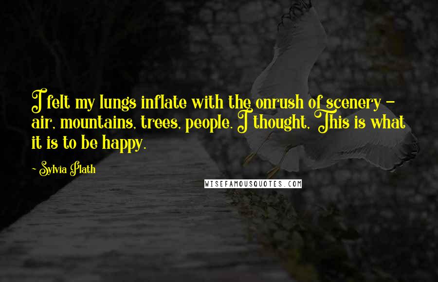 Sylvia Plath Quotes: I felt my lungs inflate with the onrush of scenery - air, mountains, trees, people. I thought, This is what it is to be happy.