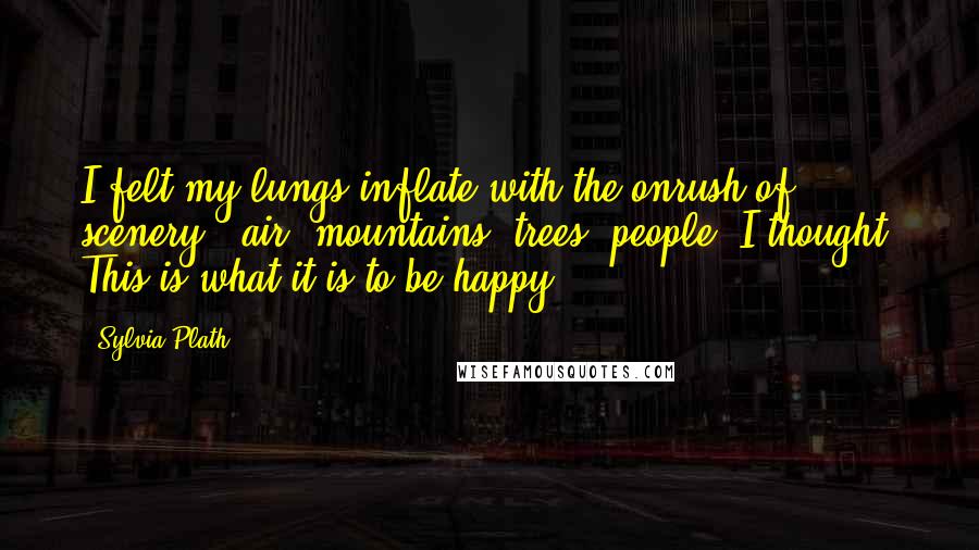 Sylvia Plath Quotes: I felt my lungs inflate with the onrush of scenery - air, mountains, trees, people. I thought, This is what it is to be happy.