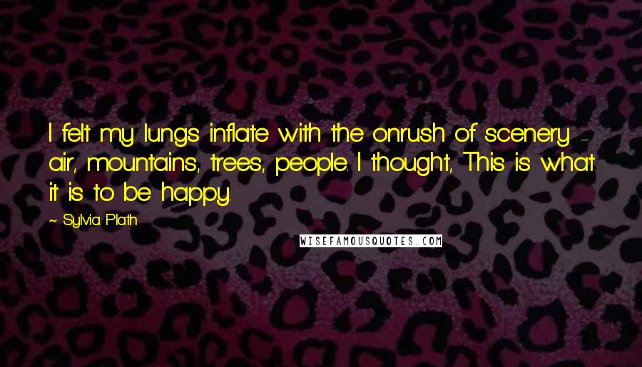 Sylvia Plath Quotes: I felt my lungs inflate with the onrush of scenery - air, mountains, trees, people. I thought, This is what it is to be happy.